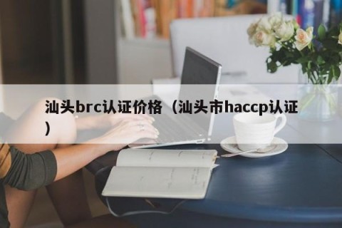 汕头brc认证价格（汕头市haccp认证）