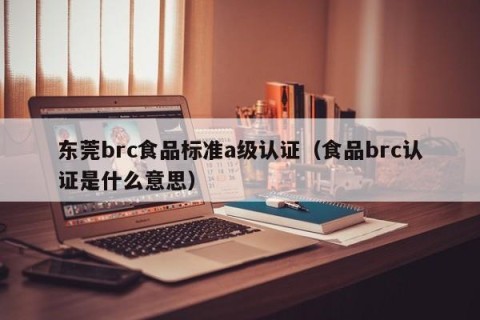 东莞brc食品标准a级认证（食品brc认证是什么意思）