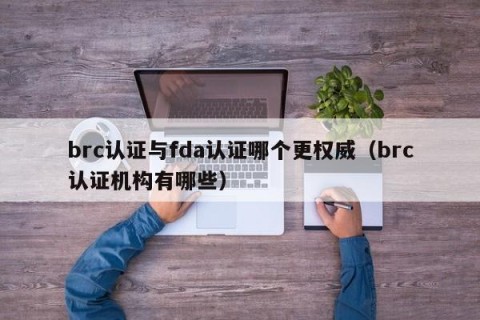 brc认证与fda认证哪个更权威（brc认证机构有哪些）