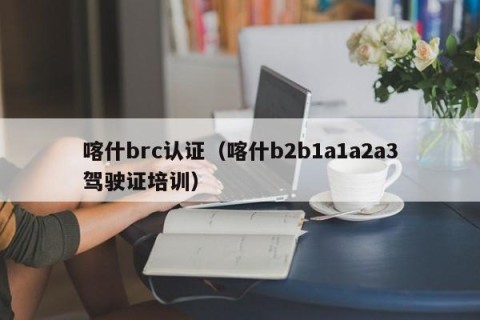 喀什brc认证（喀什b2b1a1a2a3驾驶证培训）