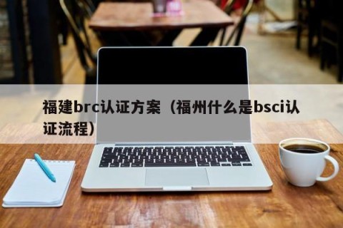 福建brc认证方案（福州什么是bsci认证流程）