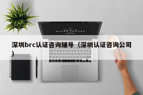 深圳brc认证咨询辅导（深圳认证咨询公司）