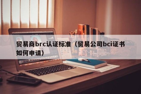 贸易商brc认证标准（贸易公司bci证书如何申请）