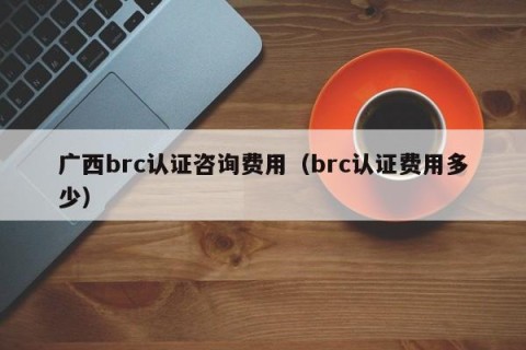 广西brc认证咨询费用（brc认证费用多少）