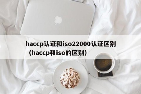 haccp认证和iso22000认证区别（haccp和iso的区别）
