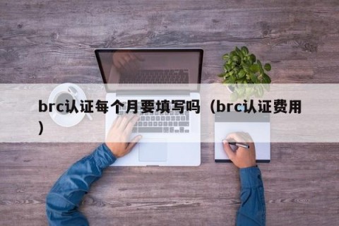 brc认证每个月要填写吗（brc认证费用）