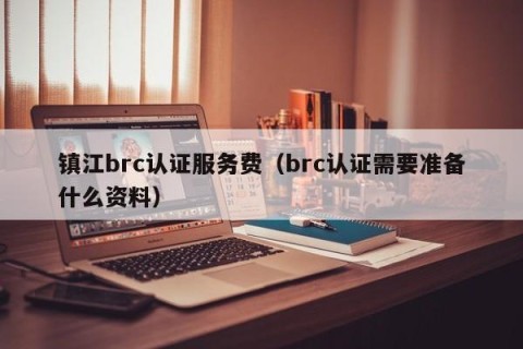 镇江brc认证服务费（brc认证需要准备什么资料）