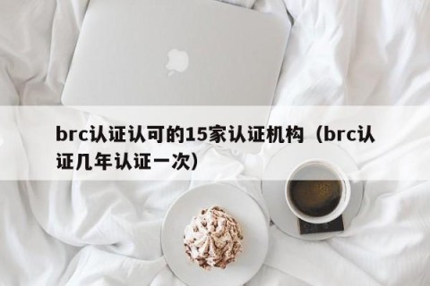 brc认证认可的15家认证机构（brc认证几年认证一次）