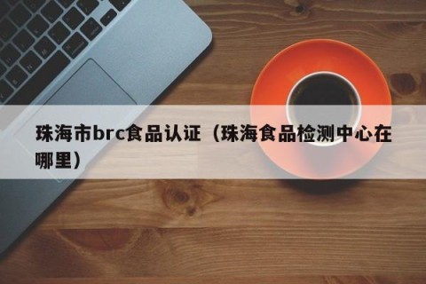 珠海市brc食品认证（珠海食品检测中心在哪里）