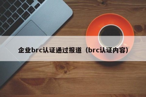 企业brc认证通过报道（brc认证内容）