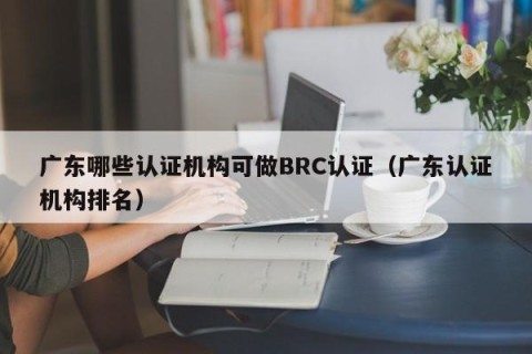 广东哪些认证机构可做BRC认证（广东认证机构排名）