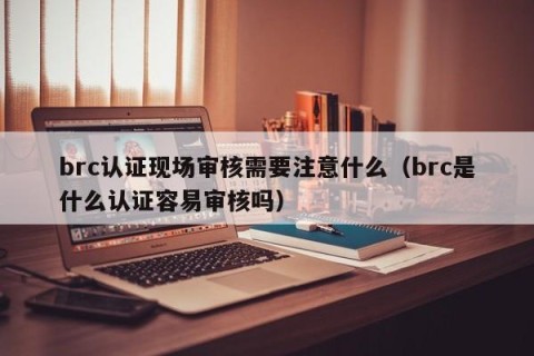 brc认证现场审核需要注意什么（brc是什么认证容易审核吗）