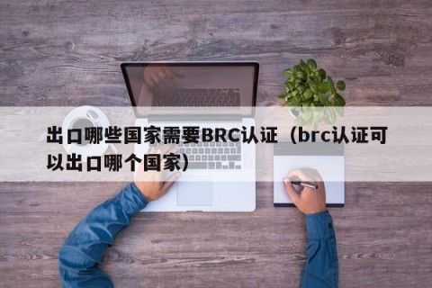 出口哪些国家需要BRC认证（brc认证可以出口哪个国家）