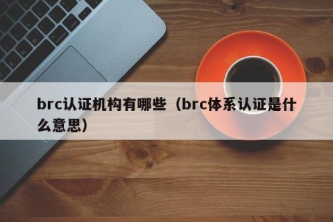 brc认证机构有哪些（brc体系认证是什么意思）