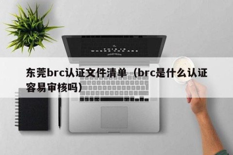 东莞brc认证文件清单（brc是什么认证容易审核吗）