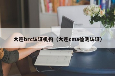 大连brc认证机构（大连cma检测认证）