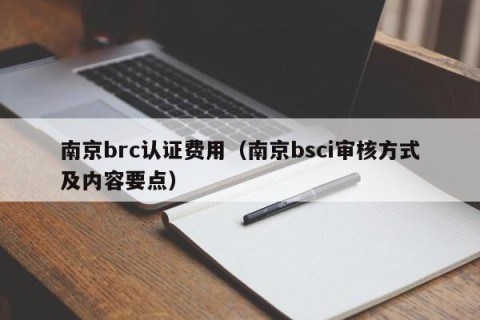 南京brc认证费用（南京bsci审核方式及内容要点）