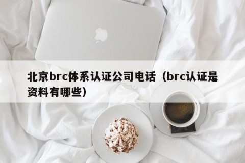 北京brc体系认证公司电话（brc认证是资料有哪些）