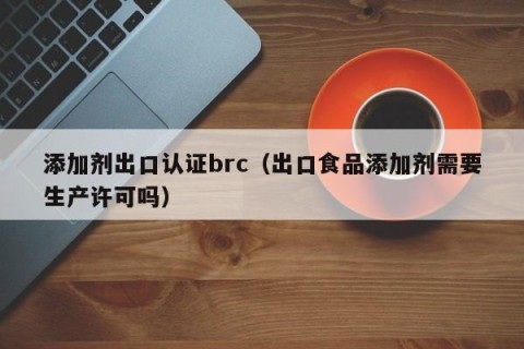 添加剂出口认证brc（出口食品添加剂需要生产许可吗）