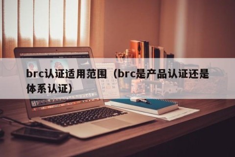 brc认证适用范围（brc是产品认证还是体系认证）