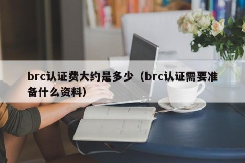 brc认证费大约是多少（brc认证需要准备什么资料）
