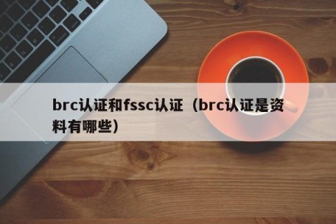 brc认证和fssc认证（brc认证是资料有哪些）