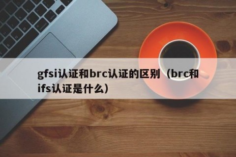 gfsi认证和brc认证的区别（brc和ifs认证是什么）