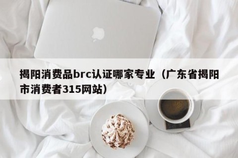 揭阳消费品brc认证哪家专业（广东省揭阳市消费者315网站）