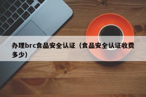 办理brc食品安全认证（食品安全认证收费多少）