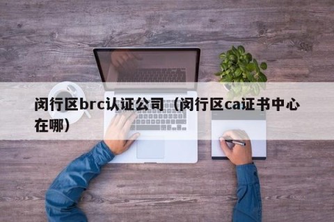 闵行区brc认证公司（闵行区ca证书中心在哪）