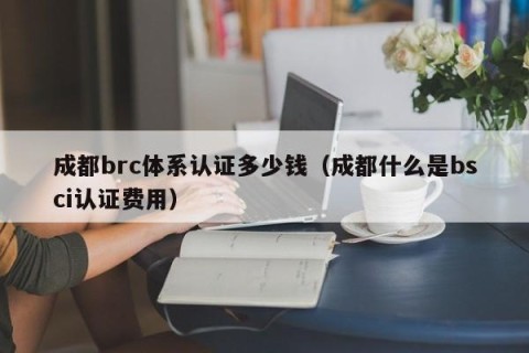 成都brc体系认证多少钱（成都什么是bsci认证费用）