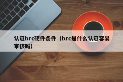 认证brc硬件条件（brc是什么认证容易审核吗）