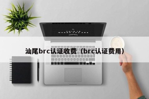 汕尾brc认证收费（brc认证费用）
