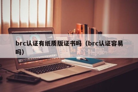 brc认证有纸质版证书吗（brc认证容易吗）