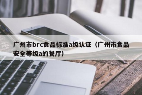 广州市brc食品标准a级认证（广州市食品安全等级a的餐厅）
