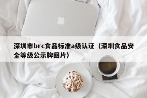 深圳市brc食品标准a级认证（深圳食品安全等级公示牌图片）