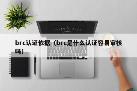 brc认证依据（brc是什么认证容易审核吗）
