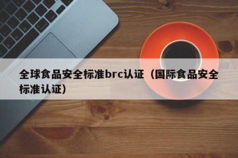全球食品安全标准brc认证（国际食品安全标准认证）