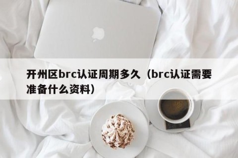 开州区brc认证周期多久（brc认证需要准备什么资料）