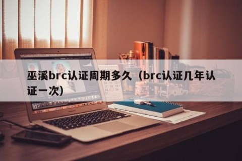 巫溪brc认证周期多久（brc认证几年认证一次）