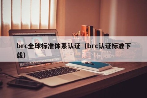 brc全球标准体系认证（brc认证标准下载）