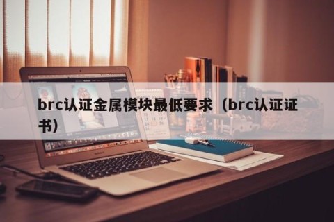 brc认证金属模块最低要求（brc认证证书）