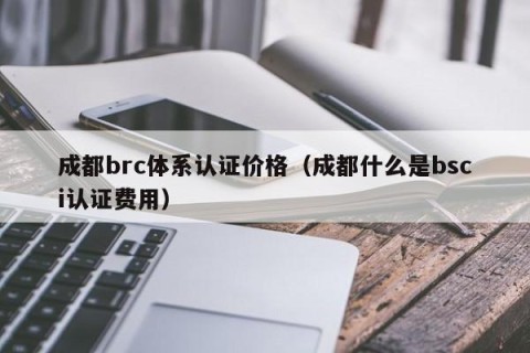 成都brc体系认证价格（成都什么是bsci认证费用）