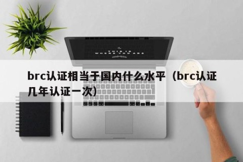 brc认证相当于国内什么水平（brc认证几年认证一次）