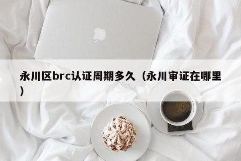 永川区brc认证周期多久（永川审证在哪里）