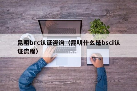 昆明brc认证咨询（昆明什么是bsci认证流程）