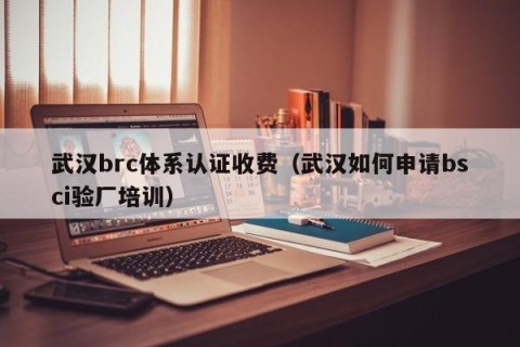 武汉brc体系认证收费（武汉如何申请bsci验厂培训）