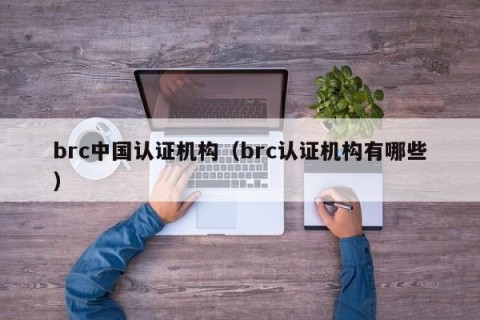 brc中国认证机构（brc认证机构有哪些）