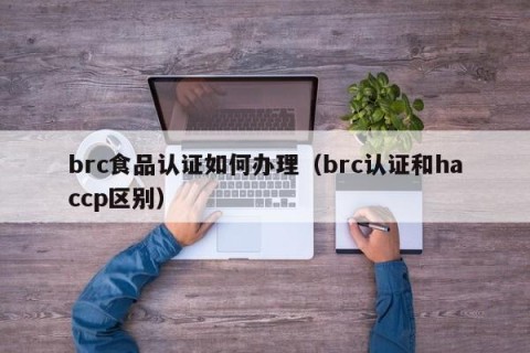 brc食品认证如何办理（brc认证和haccp区别）