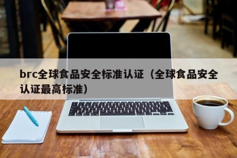 brc全球食品安全标准认证（全球食品安全认证最高标准）